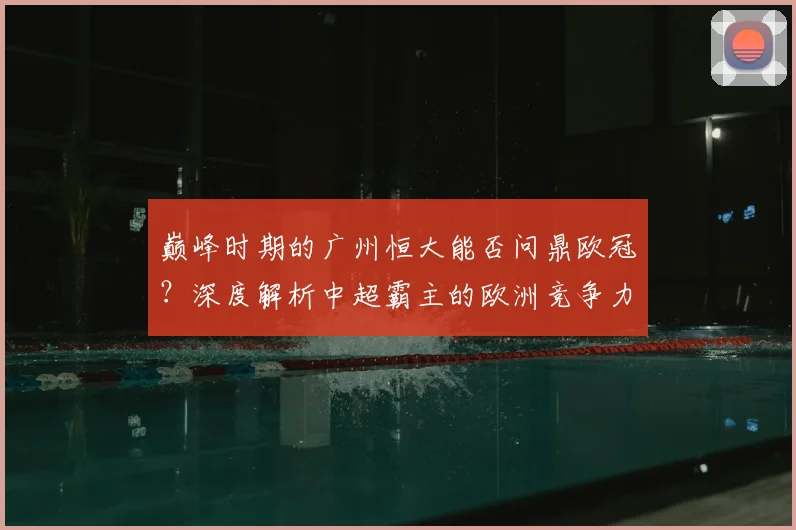 巅峰时期的广州恒大能否问鼎欧冠?深度解析中超霸主的欧洲竞争力