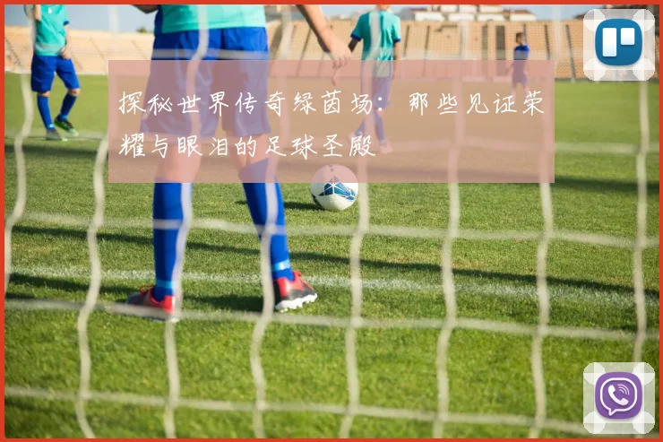 探秘世界传奇绿茵场:那些见证荣耀与眼泪的足球圣殿