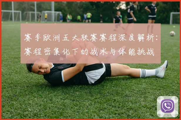 赛季欧洲五大联赛赛程深度解析：赛程密集化下的战术与体能挑战