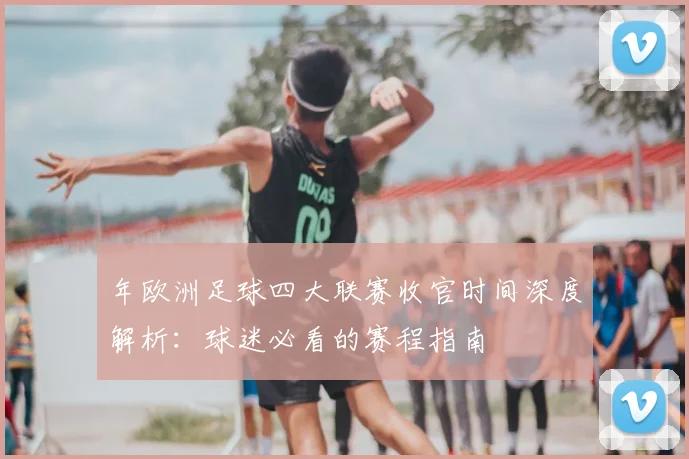年欧洲足球四大联赛收官时间深度解析：球迷必看的赛程指南