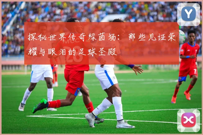 探秘世界传奇绿茵场:那些见证荣耀与眼泪的足球圣殿
