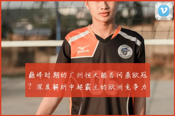巅峰时期的广州恒大能否问鼎欧冠?深度解析中超霸主的欧洲竞争力