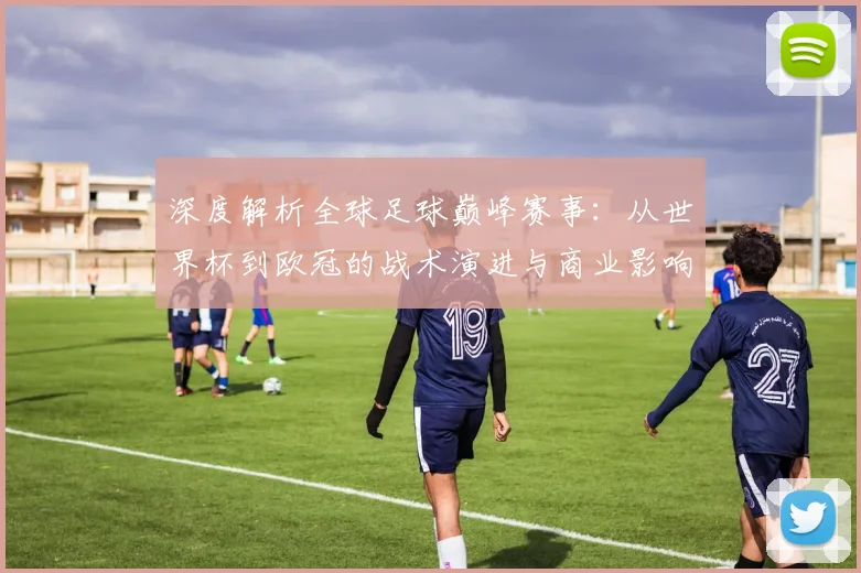 深度解析全球足球巅峰赛事:从世界杯到欧冠的战术演进与商业影响