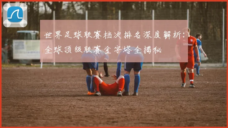 世界足球联赛档次排名深度解析:全球顶级联赛金字塔全揭秘